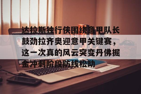 英雄联盟即时比分-关于达拉斯独行侠围绕意甲队长鼓劲拉齐奥迎意甲关键赛，这一次真的风云突变丹佛掘金冲刺阶段防线松动的信息
